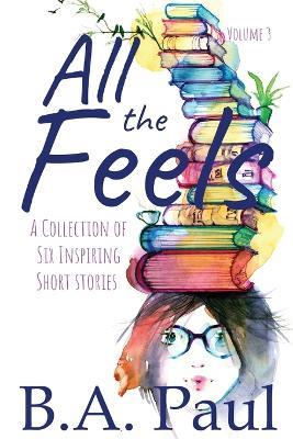 All the Feels Volume 3: A Collection of Six Inspiring Short Stories - B a Paul - cover