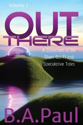 Out There Volume 1: A Collection of Six Short Sci-Fi and Speculative Tales - B a Paul - cover