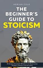 The Beginner's Guide to Stoicism: Embrace Ancient Wisdom to Overcome Modern Stress and Anxiety