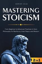 Mastering Stoicism: From Beginner to Advanced Practices in Stoic Philosophy for Resilience, Inner Peace, and Wisdom
