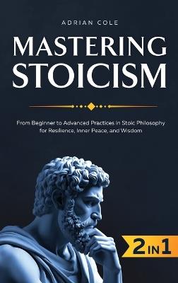 Mastering Stoicism: From Beginner to Advanced Practices in Stoic Philosophy for Resilience, Inner Peace, and Wisdom - Adrian Cole - cover