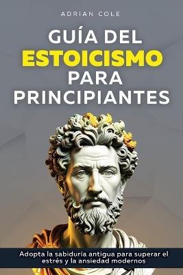 Guía del Estoicismo para Principiantes: Adopta la Sabiduría Antigua para Superar el Estrés y la Ansiedad Modernos - Adrian Cole - cover