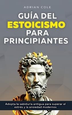 Guía del Estoicismo para Principiantes: Adopta la Sabiduría Antigua para Superar el Estrés y la Ansiedad Modernos - Adrian Cole - cover