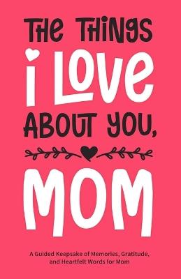 The Things I Love About You, Mom: A Guided Keepsake of Memories, Gratitude, and Heartfelt Words for Mom - Eliza Bennett - cover