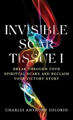 Invisible Scar Tissue I: Break Through Your Spiritual Scars and Reclaim Your Victory Story - Charles Anthony Solorio - cover
