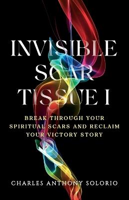Invisible Scar Tissue I: Break Through Your Spiritual Scars and Reclaim Your Victory Story - Charles Anthony Solorio - cover