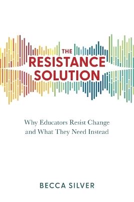 The Resistance Solution: Why Educators Resist Change and What They Need Instead - Becca Silver - cover