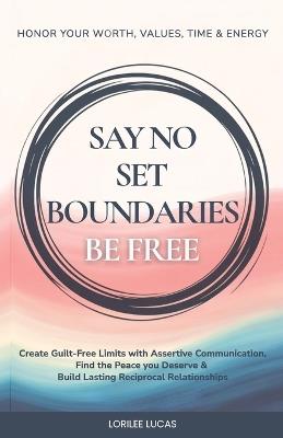 Say No, Set Boundaries, Be Free: Create Guilt-Free Limits with Assertive Communication, Find the Peace you Deserve & Build Reciprocal Relationships That Honor Your Worth, Values, Time & Energy - Lorilee Lucas - cover