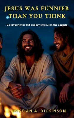 Jesus Was Funnier Than You Think: Discovering the Wit and Joy of Jesus in the Gospels - Christian A Dickinson - cover