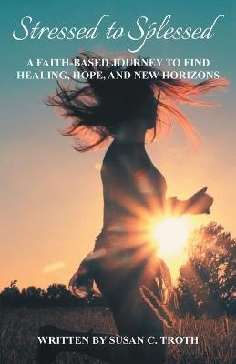 Stressed to Splessed: A faith-based journey to find healing, hope, and new horizons - Susan C Troth - cover