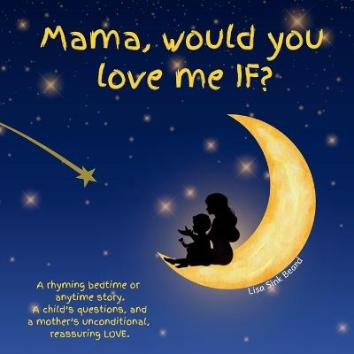 Mama, would you love me IF?: A rhyming bedtime or anytime story. A child's questions, and a mother's unconditional, reassuring LOVE. - Lisa Sink Beard - cover
