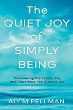 The Quiet Joy of Simply Being: Discovering the Peace, Joy, and Happiness You Already Are