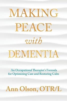 Making Peace with Dementia: An Occupational Therapist's Formula for Optimizing Care and Restoring Calm - Ann Olson - cover