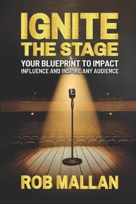 Ignite The Stage: Your Blueprint To Impact, Influence, And Inspire Any Audience - Rob Mallan - cover