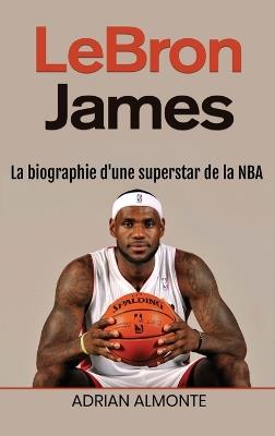 LeBron James: La biographie d'une superstar de la NBA - Adrian Almonte - cover