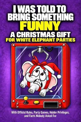 I Was Told to Bring Something Funny: A Christmas Gift for White Elephant Parties, With Official Rules, Party Games, Holder Privileges, and Facts Nobody Asked For - Liesa Wald - cover
