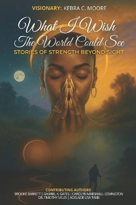 What I Wish the World Could See: Stories of Strength Beyond Sight - Kebra C Moore - cover