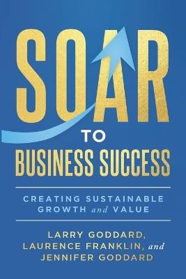 SOAR to Business Success: Creating Sustainable Growth and Value - Laurence Franklin,Jennifer Goddard,Larry Goddard - cover