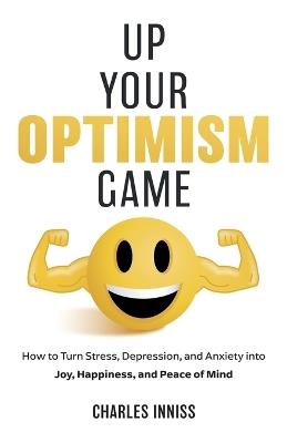 Up Your Optimism Game: How to Turn Stress, Depression, and Anxiety into Joy, Happiness, and Peace of Mind - Charles Inniss - cover