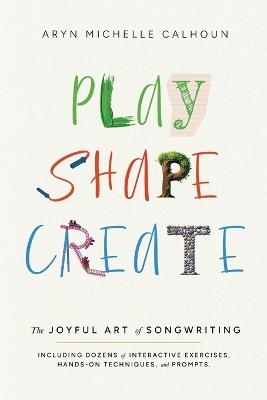 Play Shape Create: The Joyful Art of Songwriting - Aryn Michelle Calhoun - cover