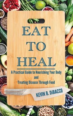 Eat to Heal: A Practical Guide to Nourishing Your Body and Treating Disease Through Food - Kevin B Dibacco - cover
