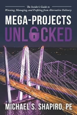 Mega-Projects Unlocked: The Insider's Guide to Winning, Managing, and Profiting from Alternative Delivery - Michael S Shapiro Pe - cover
