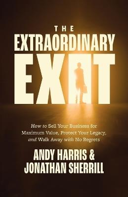 The Extraordinary Exit: How to Sell Your Business for Maximum Value, Protect Your Legacy, and Walk Away with No Regrets - Andy Harris,Jonathan Sherrill - cover
