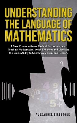 Understanding the Language of Mathematics: A New Common-Sense Method for Learning and Teaching Mathematics, which Enhances and Liberates the Brain's Ability to Scientifically Think and Reason - Alexander Firestone - cover
