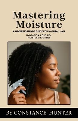 Mastering Moisture: From Root To Tip: A Growing Hands Guide For Natural Hair - Constance M Hunter - cover