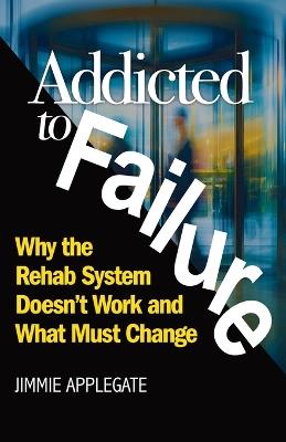 Addicted to Failure: Why the Rehab System Doesn't Work and What Must Change - Jimmie Applegate - cover