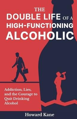 The Double Life of a High-Functioning Alcoholic: Addiction, Lies, and the Courage to Quit Drinking Alcohol - Howard Kane - cover