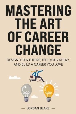 Mastering the Art of Career Change: Design Your Future, Tell Your Story, and Build a Career You Love - Jordan Blake - cover