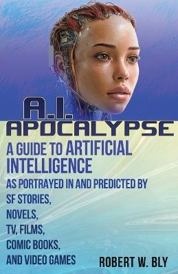 AI Apocalypse: A Guide to Artificial Intelligence as Portrayed in and Predicted By SF Stories, Novels, TV, Films, Comic Books, and Video Games - Robert W Bly - cover