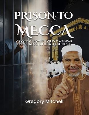 Prison to Mecca: A Journey from Prison to Pilgrimage: Finding Mecca After a Life Sentence - Gregory Mitchell - cover