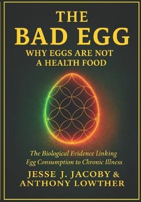 The Bad Egg: Why Eggs Are Not A Health Food: The Biological Evidence Linking Egg Consumption to Chronic Illness - Anthony Lowther,Jesse J Jacoby - cover