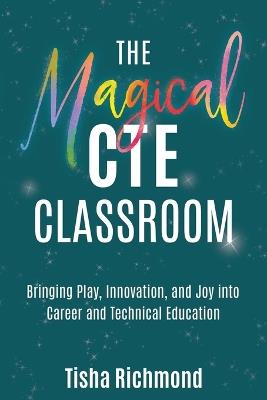 The Magical CTE Classroom: Bringing Play, Innovation, and Joy into Career and Technical Education - Tisha Richmond - cover