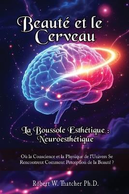 Beauté et le Cerveau: la Boussole Esthétique: Neuroesthétique:: Où la Conscience et la Physique de l'Univers Se Rencontrent Comment Perception de la Beauté ? - Robert Thatcher - cover