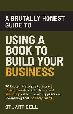 A Brutally Honest Guide To Using a Book to Build Your Business: 30 brutal strategies to attract dream clients and build instant authority, without wasting years on something that nobody reads. - Stuart Bell - cover