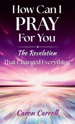 How Can I Pray for You: The Revelation that Changed Everything - Caron Carroll - cover