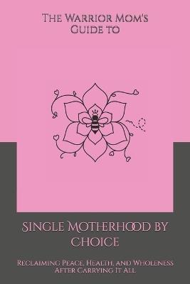 The Warrior Mom's Guide to Single Motherhood by Choice: Reclaiming Peace, Health, and Wholeness After Carrying It All - Shaundra M G Harris - cover