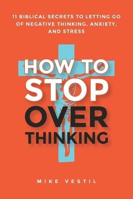 How to Stop Overthinking: 11 Biblical Secrets to Letting Go of Negative Thinking, Anxiety, and Stress - Mike Vestil - cover