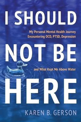 I Should Not Be Here: My journey with OCD, PTSD, and depression, and what kept me above water - Karen B Gerson - cover