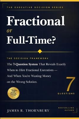 Fractional or Full-Time? The Decision Framework: The 7-Question System That Reveals Exactly When to Hire Fractional Executives And When You're Wasting Money on the Wrong Solution - James R Thornbury - cover