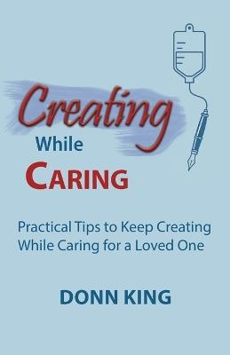 Creating While Caring: Practical Tips to Keep Creating While Caring for a Loved One - Donn King - cover