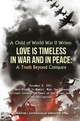 A Child of World War II Writes: LOVE IS TIMELESS IN WAR AND IN PEACE: A Truth Beyond Compare - Ph D Lourdes J Astraquillo-Ongkeko - cover