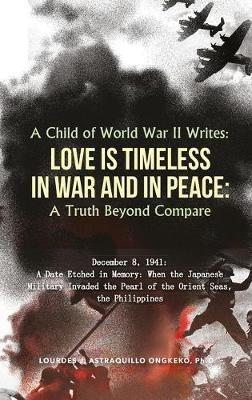 A Child of World War II Writes: LOVE IS TIMELESS IN WAR AND IN PEACE: A Truth Beyond Compare - Ph D Lourdes J Astraquillo-Ongkeko - cover