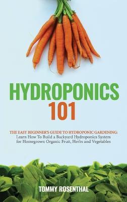 Hydroponics 101: The Easy Beginner's Guide to Hydroponic Gardening. Learn How To Build a Backyard Hydroponics System for Homegrown Organic Fruit, Herbs and Vegetables - Tommy Rosenthal - cover