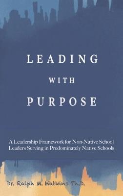 Leading with Purpose: A Leadership Framework for non-Native School Leaders Serving in Predominately Native Schools - Ralph M Watkins - cover