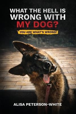 What the Hell Is Wrong with My Dog?: You Are What's Wrong! - Alisa Peterson-White - cover
