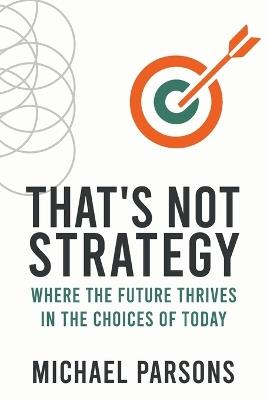 That's Not Strategy: Where the Future Thrives in the Choices of Today - Michael Parsons - cover